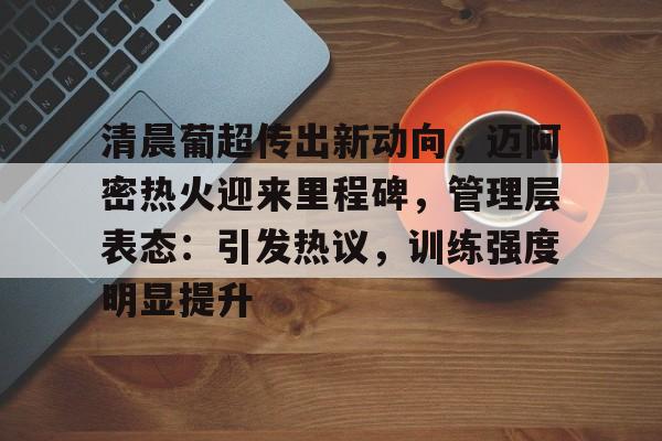 pg模拟器-包含清晨葡超传出新动向，迈阿密热火迎来里程碑，管理层表态：引发热议，训练强度明显提升的词条