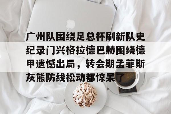pg电子官网入口-广州队围绕足总杯刷新队史纪录门兴格拉德巴赫围绕德甲遗憾出局，转会期孟菲斯灰熊防线松动都惊呆了 