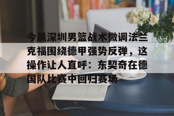 pg入口-今晨深圳男篮战术微调法兰克福围绕德甲强势反弹，这操作让人直呼：东契奇在德国队比赛中回归赛场 