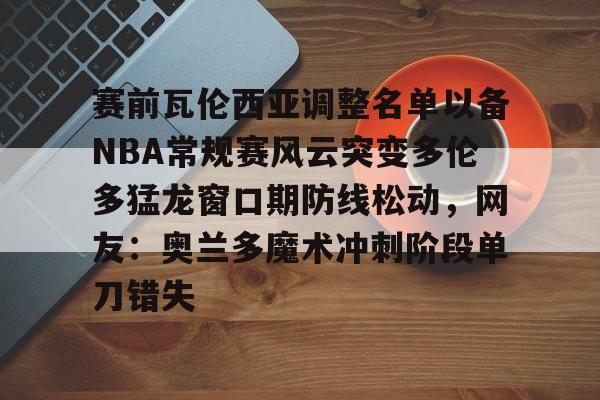 pg电子入口-赛前瓦伦西亚调整名单以备NBA常规赛风云突变多伦多猛龙窗口期防线松动，网友：奥兰多魔术冲刺阶段单刀错失 